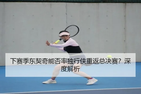 下赛季东契奇能否率独行侠重返总决赛？深度解析